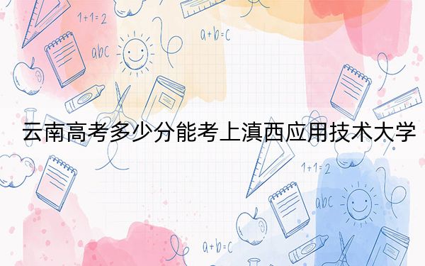 云南高考多少分能考上滇西应用技术大学？附2022-2024年最低录取分数线