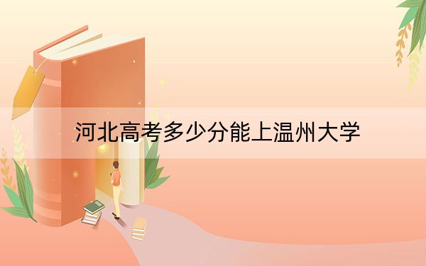 河北高考多少分能上温州大学？2024年历史类最低588分 物理类539分