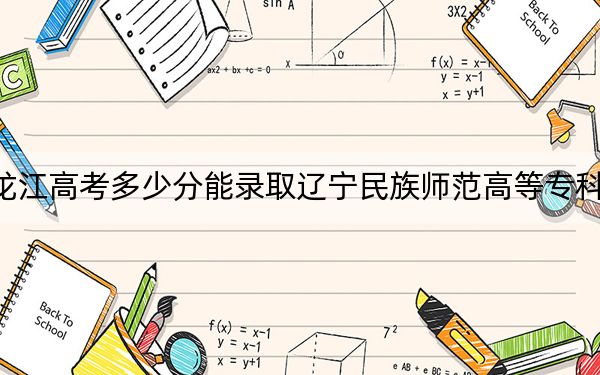 黑龙江高考多少分能录取辽宁民族师范高等专科学校？2024年历史类录取分380分 物理类334分