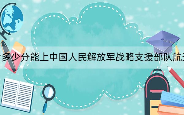 西藏高考多少分能上中国人民解放军战略支援部队航天工程大学？附2022-2024年最低录取分数线