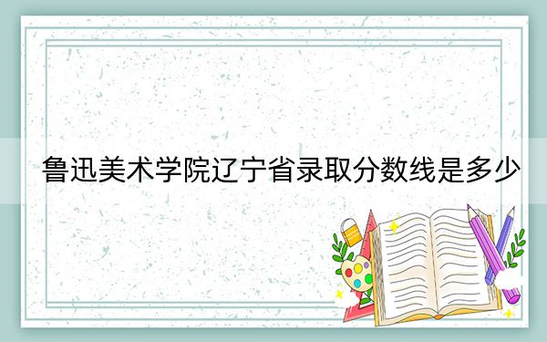 鲁迅美术学院辽宁省录取分数线是多少？2025年辽宁考生参考