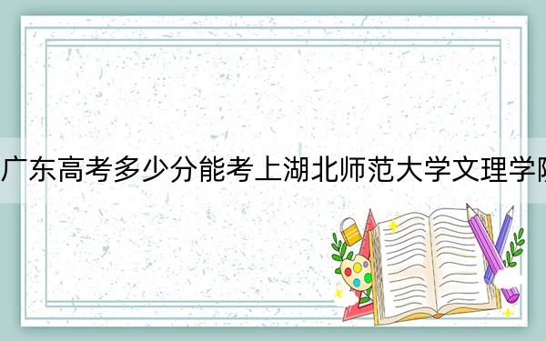 广东高考多少分能考上湖北师范大学文理学院？附2022-2024年最低录取分数线