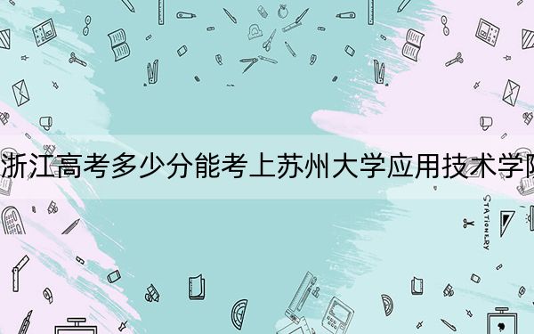浙江高考多少分能考上苏州大学应用技术学院？附2022-2024年最低录取分数线