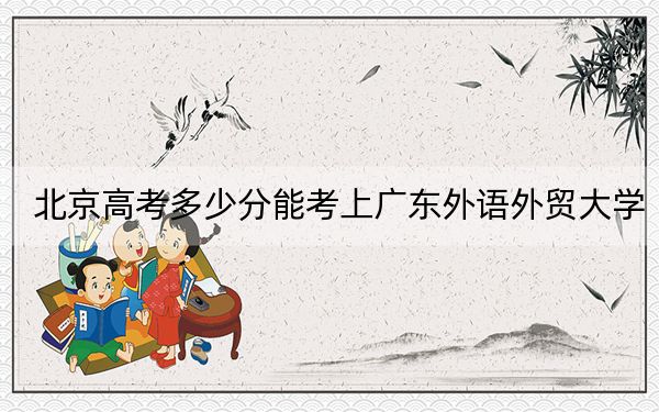 北京高考多少分能考上广东外语外贸大学？2024年综合最低分525分