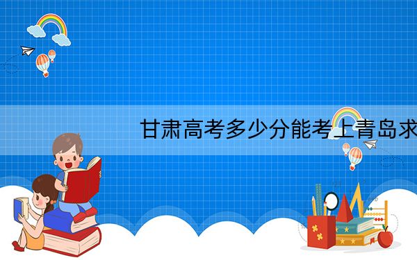 甘肃高考多少分能考上青岛求实职业技术学院？附2022-2024年最低录取分数线