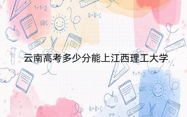 云南高考多少分能上江西理工大学？2024年文科录取分584分 理科533分