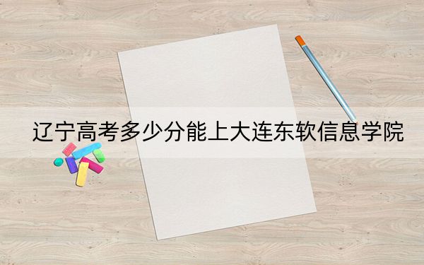 辽宁高考多少分能上大连东软信息学院？附带近三年最低录取分数线