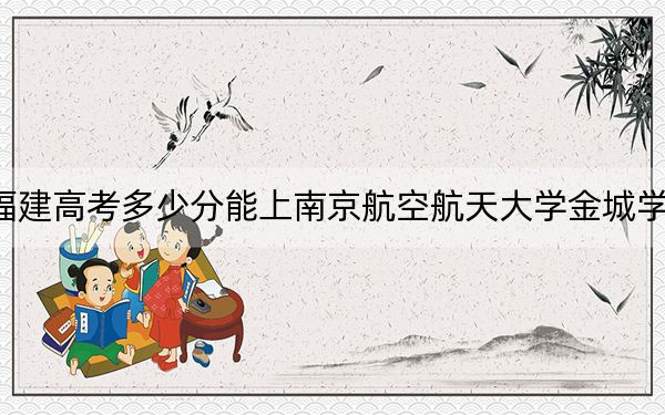福建高考多少分能上南京航空航天大学金城学院?2024年历史类投档线451分 物理类最低492分