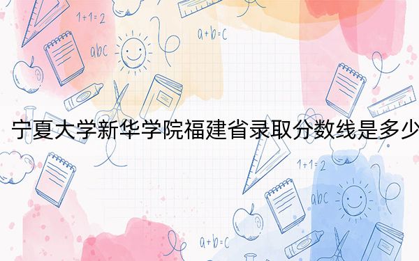 宁夏大学新华学院福建省录取分数线是多少？2025年福建考生参考