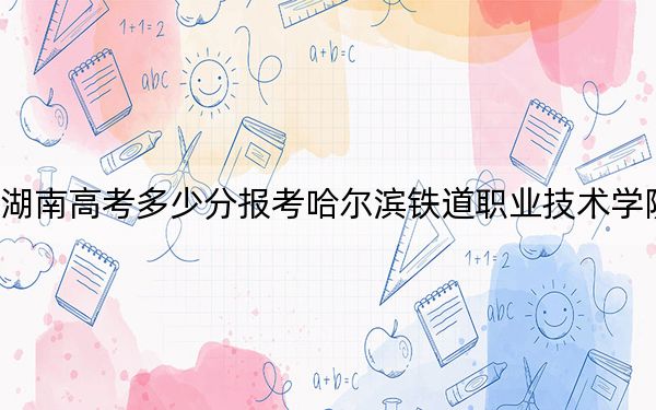湖南高考多少分报考哈尔滨铁道职业技术学院?附2022-2024年最低录取分数线