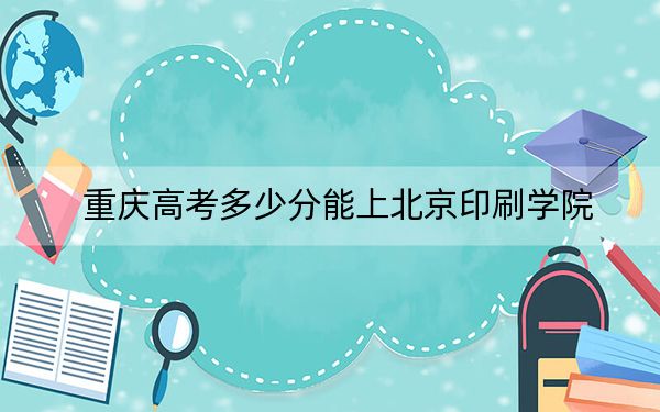 重庆高考多少分能上北京印刷学院？2024年历史类540分 物理类投档线524分