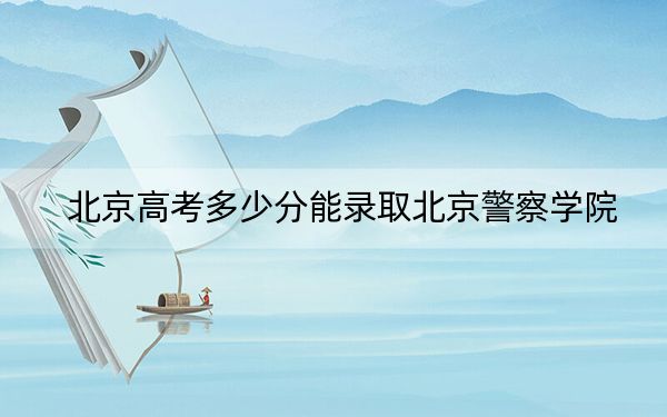 北京高考多少分能录取北京警察学院？2024年综合最低分522分