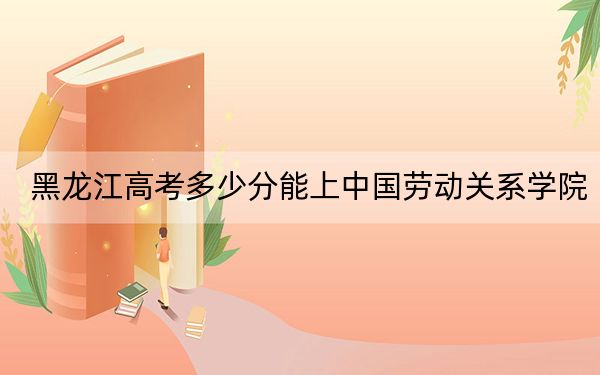 黑龙江高考多少分能上中国劳动关系学院？附2022-2024年最低录取分数线