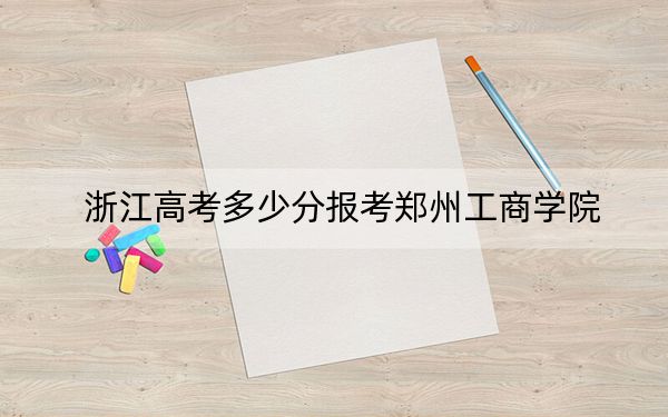浙江高考多少分报考郑州工商学院？2024年综合投档线479分