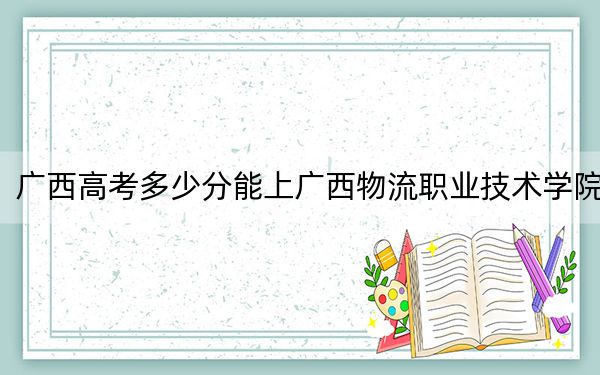 广西高考多少分能上广西物流职业技术学院？附2022-2024年最低录取分数线