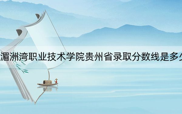 湄洲湾职业技术学院贵州省录取分数线是多少？2025年贵州考生参考