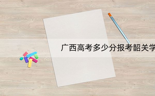 广西高考多少分报考韶关学院?附2022-2024年最低录取分数线