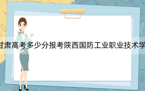 甘肃高考多少分报考陕西国防工业职业技术学院？2024年历史类投档线408分 物理类录取分381分