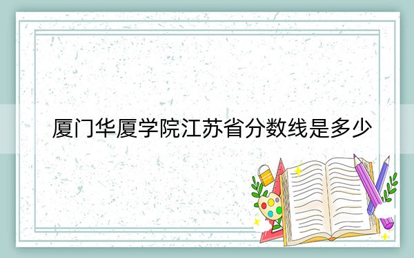 厦门华厦学院江苏省分数线是多少?2025年江苏考生参考