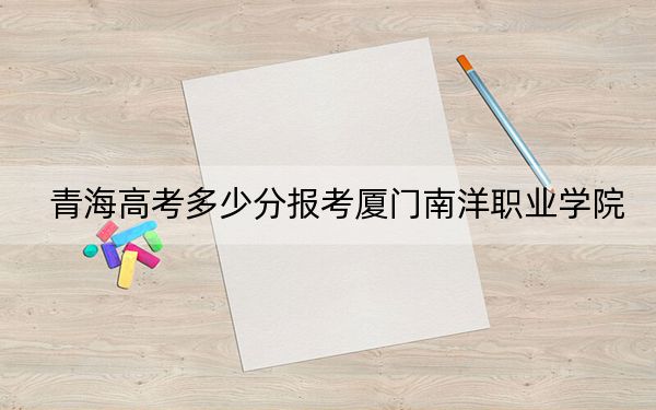 青海高考多少分报考厦门南洋职业学院？2024年文科投档线303分 理科录取分229分
