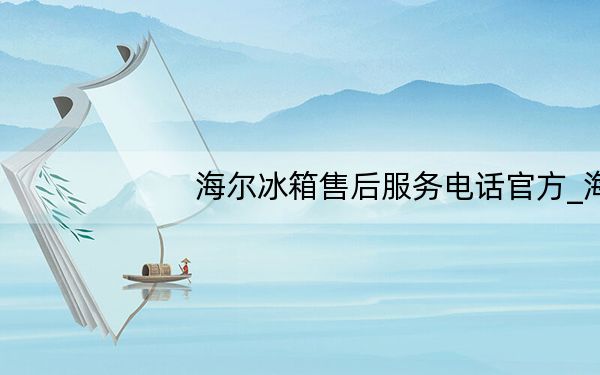 海尔冰箱售后服务电话官方_海尔冰箱售后服务