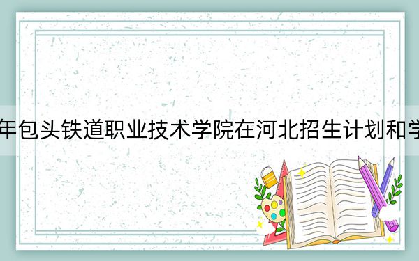 2024年包头铁道职业技术学院在河北招生计划和学费是多少？录取分数线是多少？
