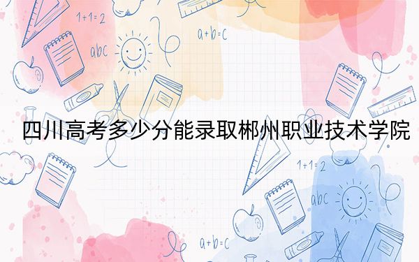 四川高考多少分能录取郴州职业技术学院？2024年文科录取分370分 理科投档线387分