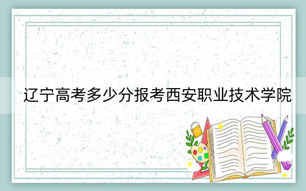 辽宁高考多少分报考西安职业技术学院？2024年历史类223分 物理类348分