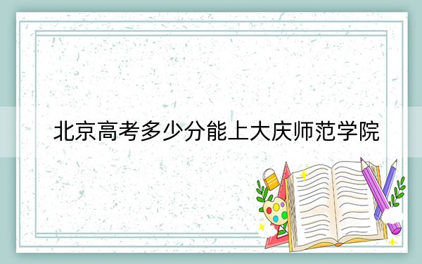 北京高考多少分能上大庆师范学院？附2022-2024年最低录取分数线
