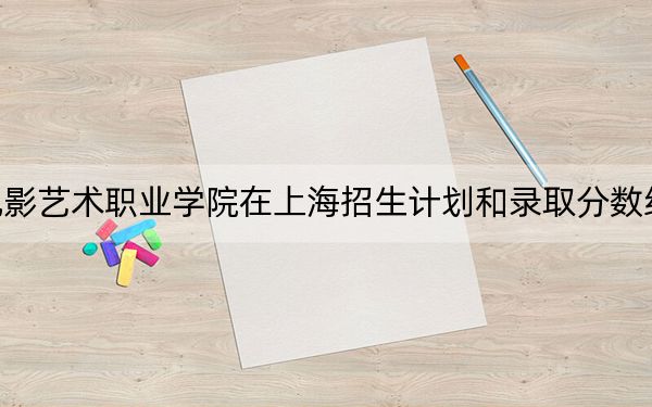 上海电影艺术职业学院在上海招生计划和录取分数线是多少？2025上海考生参考