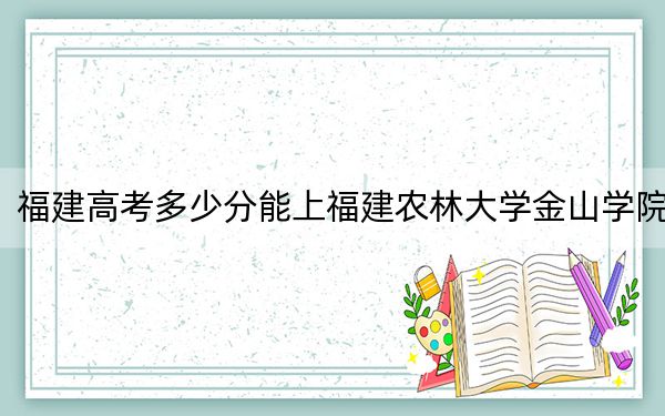 福建高考多少分能上福建农林大学金山学院？2024年历史类投档线450分 物理类最低485分