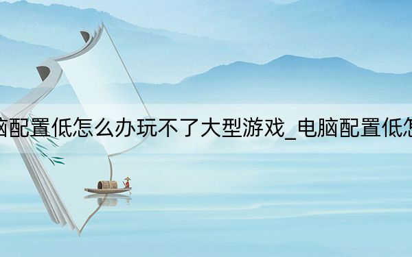 电脑配置低怎么办玩不了大型游戏_电脑配置低怎么办