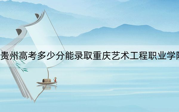 贵州高考多少分能录取重庆艺术工程职业学院？附2022-2024年最低录取分数线