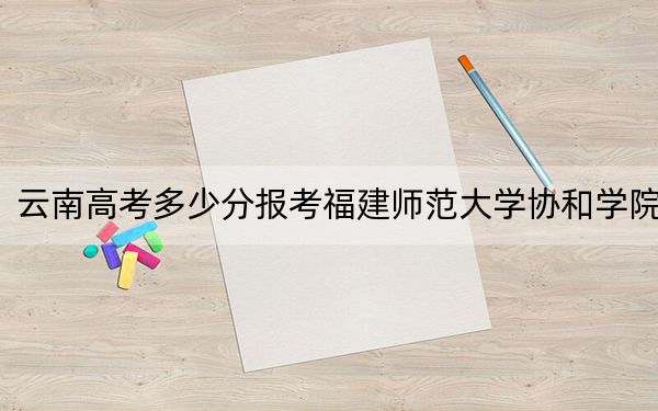 云南高考多少分报考福建师范大学协和学院？2024年文科投档线494分 理科最低425分