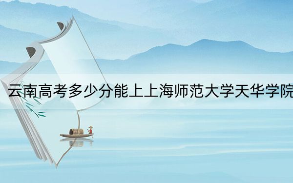 云南高考多少分能上上海师范大学天华学院?附2022-2024年最低录取分数线