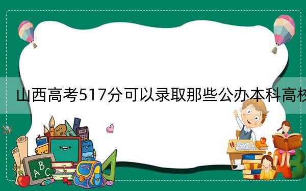 山西高考517分可以录取那些公办本科高校？ 2024年一共37所大学录取