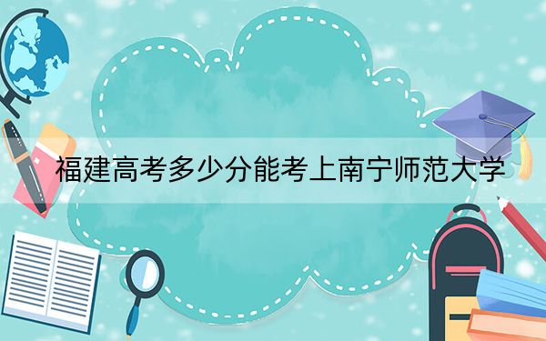 福建高考多少分能考上南宁师范大学？2024年历史类录取分482分 物理类最低534分