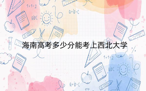 海南高考多少分能考上西北大学？2024年最低录取分数线640分