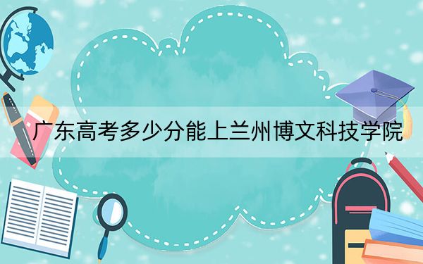 广东高考多少分能上兰州博文科技学院？2024年历史类最低480分 物理类投档线482分