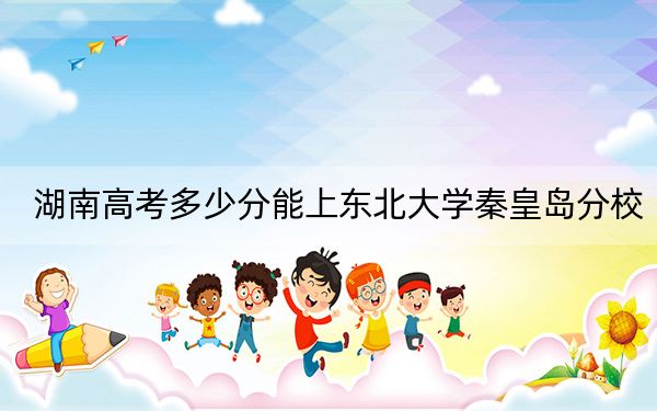 湖南高考多少分能上东北大学秦皇岛分校？附2022-2024年最低录取分数线