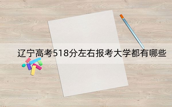 辽宁高考518分左右报考大学都有哪些?(附带近三年高考大学录取名单)