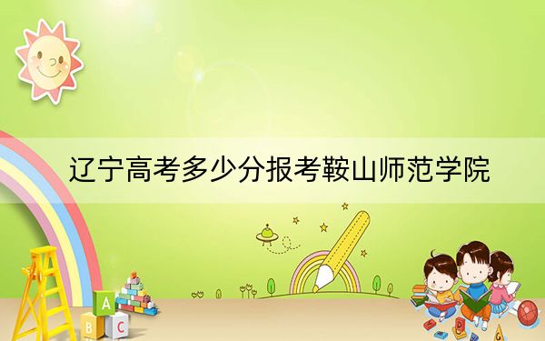 辽宁高考多少分报考鞍山师范学院？附2022-2024年最低录取分数线