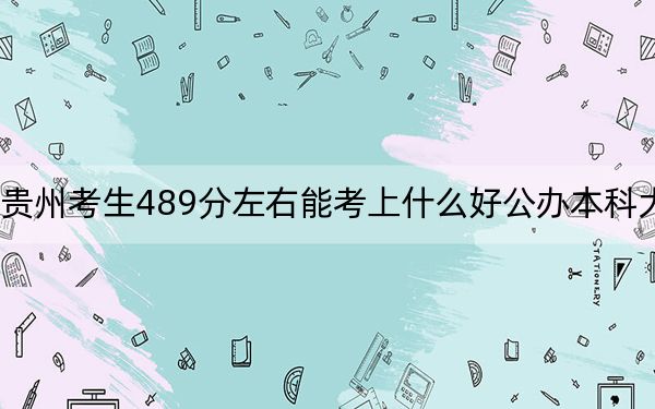 贵州考生489分左右能考上什么好公办本科大学？（供2025年考生参考）