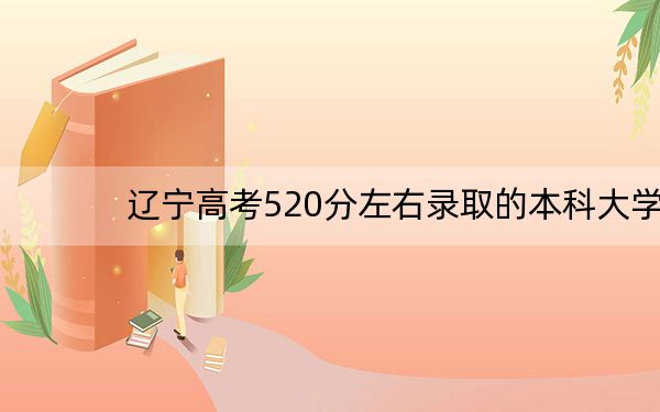 辽宁高考520分左右录取的本科大学名单! 2024年录取最低分520的大学