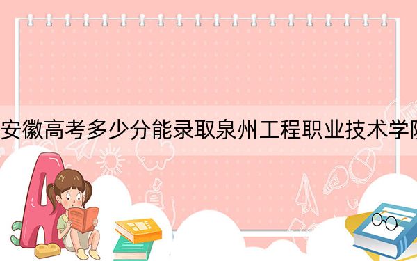 安徽高考多少分能录取泉州工程职业技术学院？2024年历史类投档线251分 物理类最低292分