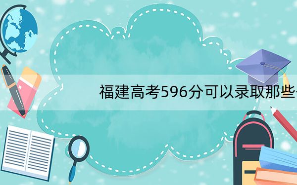 福建高考596分可以录取那些公办本科高校? 2024年有42所录取最低分596的大学