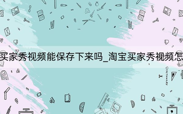 淘宝买家秀视频能保存下来吗_淘宝买家秀视频怎么保存