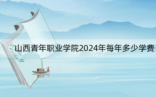 山西青年职业学院2024年每年多少学费?每年4000元到6000元(供山西考生参考)