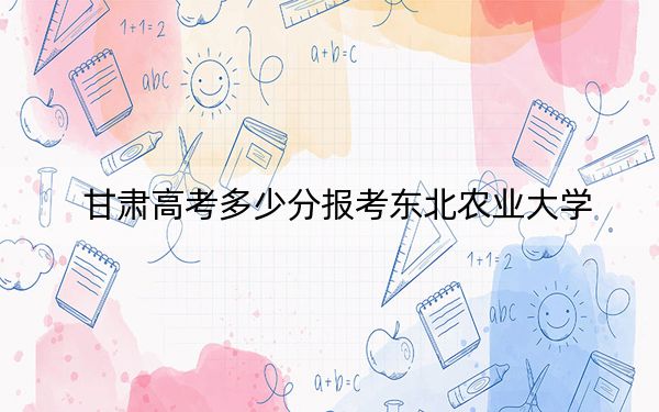 甘肃高考多少分报考东北农业大学？2024年历史类559分 物理类投档线554分