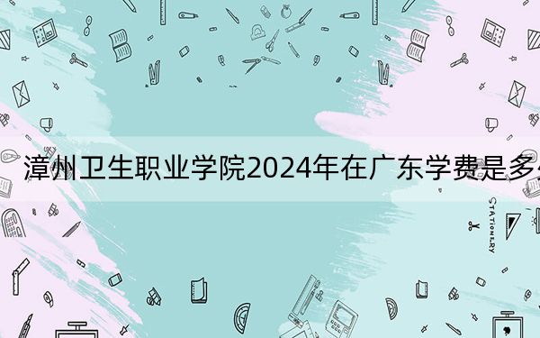 漳州卫生职业学院2024年在广东学费是多少？广东考生2025年参考